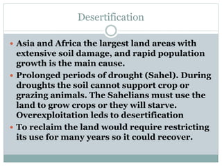 Desertification
 Asia and Africa the largest land areas with
extensive soil damage, and rapid population
growth is the main cause.
 Prolonged periods of drought (Sahel). During
droughts the soil cannot support crop or
grazing animals. The Sahelians must use the
land to grow crops or they will starve.
Overexploitation leds to desertification
 To reclaim the land would require restricting
its use for many years so it could recover.
 