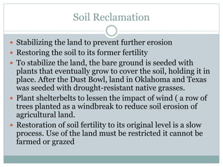 Soil Reclamation
 Stabilizing the land to prevent further erosion
 Restoring the soil to its former fertility
 To stabilize the land, the bare ground is seeded with
plants that eventually grow to cover the soil, holding it in
place. After the Dust Bowl, land in Oklahoma and Texas
was seeded with drought-resistant native grasses.
 Plant shelterbelts to lessen the impact of wind ( a row of
trees planted as a windbreak to reduce soil erosion of
agricultural land.
 Restoration of soil fertility to its original level is a slow
process. Use of the land must be restricted it cannot be
farmed or grazed
 