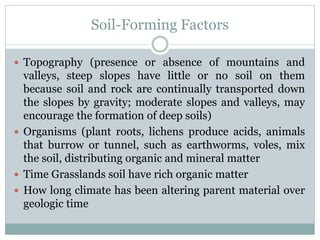 Soil-Forming Factors
 Topography (presence or absence of mountains and
valleys, steep slopes have little or no soil on them
because soil and rock are continually transported down
the slopes by gravity; moderate slopes and valleys, may
encourage the formation of deep soils)
 Organisms (plant roots, lichens produce acids, animals
that burrow or tunnel, such as earthworms, voles, mix
the soil, distributing organic and mineral matter
 Time Grasslands soil have rich organic matter
 How long climate has been altering parent material over
geologic time
 