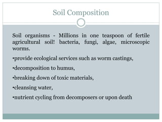 Soil Composition
Soil organisms - Millions in one teaspoon of fertile
agricultural soil! bacteria, fungi, algae, microscopic
worms.
•provide ecological services such as worm castings,
•decomposition to humus,
•breaking down of toxic materials,
•cleansing water,
•nutrient cycling from decomposers or upon death
 