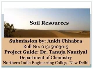 Soil Resources
Submission by: Ankit Chhabra
Roll No: 01315603615
Project Guide: Dr. Tanuja Nautiyal
Department of Chemistry
Northern India Engineering College New Delhi
 
