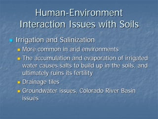 Human-Environment
 Interaction Issues with Soils
Irrigation and Salinization
  More common in arid environments
  The accumulation and evaporation of irrigated
  water causes salts to build up in the soils, and
  ultimately ruins its fertility
  Drainage tiles
  Groundwater issues, Colorado River Basin
  issues
 
