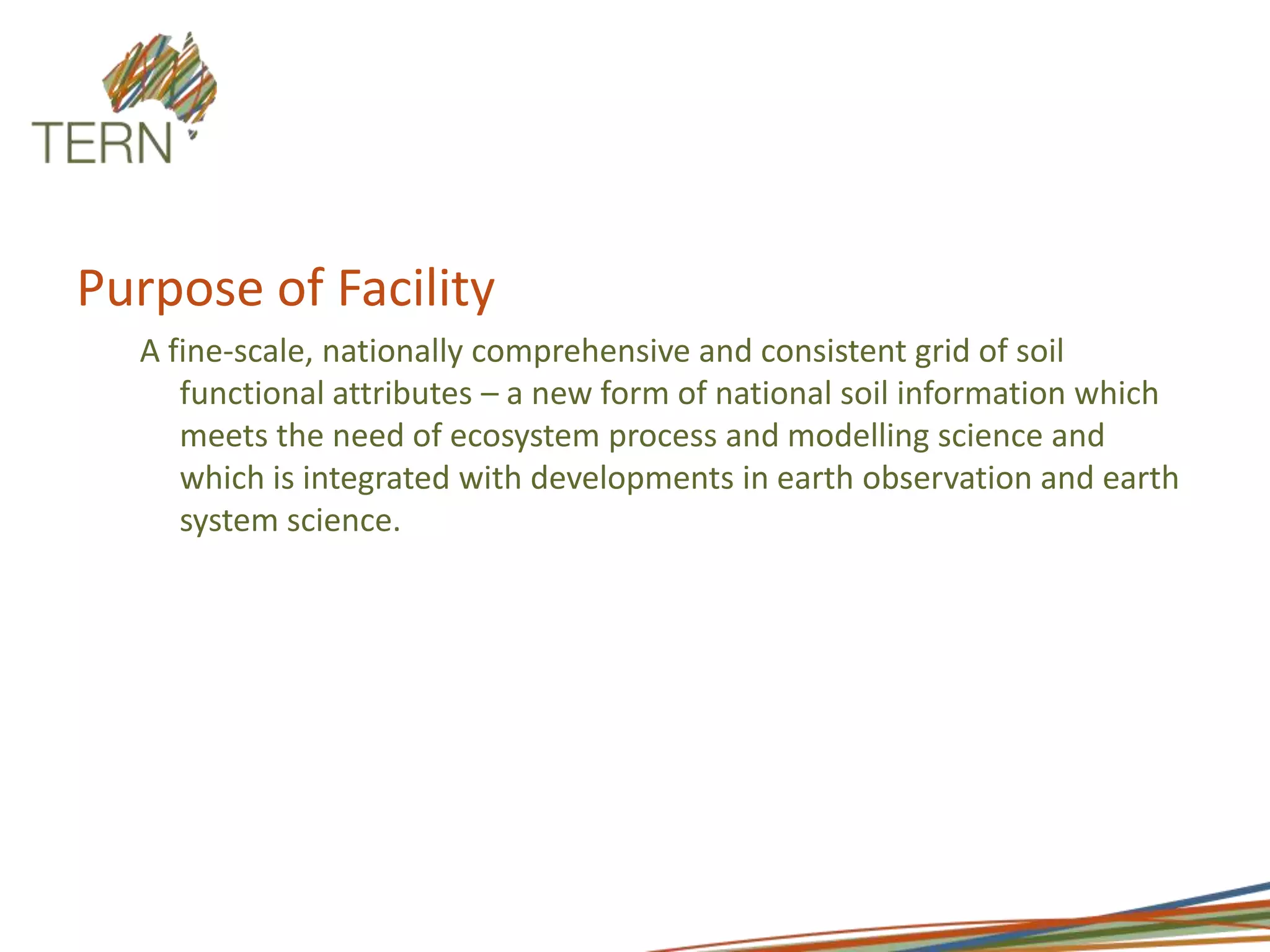 Purpose of FacilityA fine-scale, nationally comprehensive and consistent grid of soil functional attributes – a new form of national soil information which meets the need of ecosystem process and modelling science and which is integrated with developments in earth observation and earth system science.