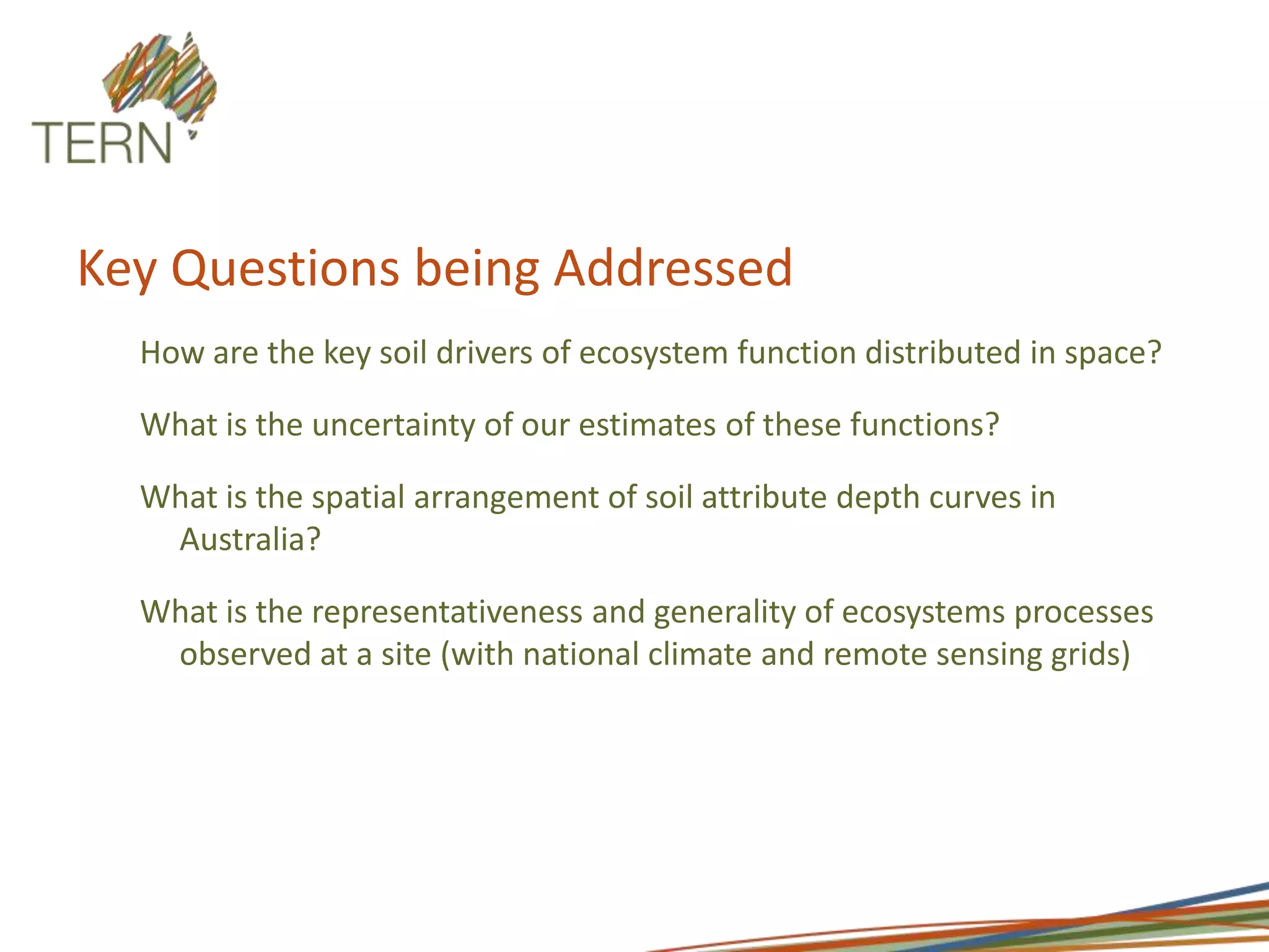 Key Questions being AddressedHow are the key soil drivers of ecosystem function distributed in space?What is the uncertainty of our estimates of these functions?What is the spatial arrangement of soil attribute depth curves in Australia?What is the representativeness and generality of ecosystems processes observed at a site (with national climate and remote sensing grids)