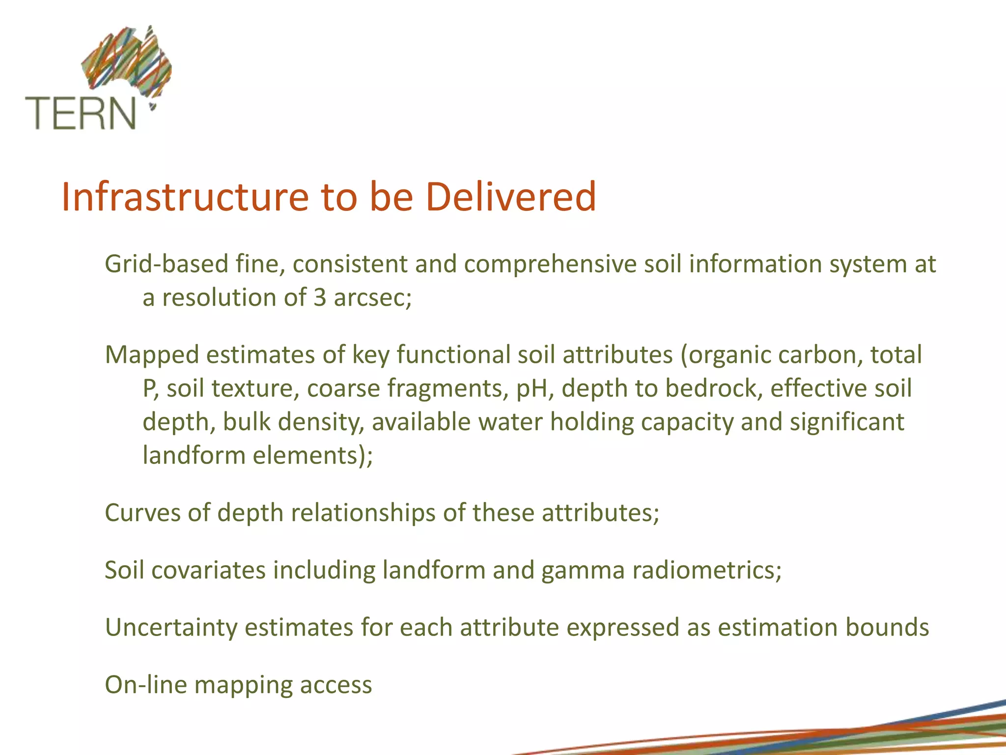 Infrastructure to be DeliveredGrid-based fine, consistent and comprehensive soil information system at a resolution of 3 arcsec; Mapped estimates of key functional soil attributes (organic carbon, total P, soil texture, coarse fragments, pH, depth to bedrock, effective soil depth, bulk density, available water holding capacity and significant landform elements);Curves of depth relationships of these attributes;Soil covariates including landform and gamma radiometrics;Uncertainty estimates for each attribute expressed as estimation boundsOn-line mapping access