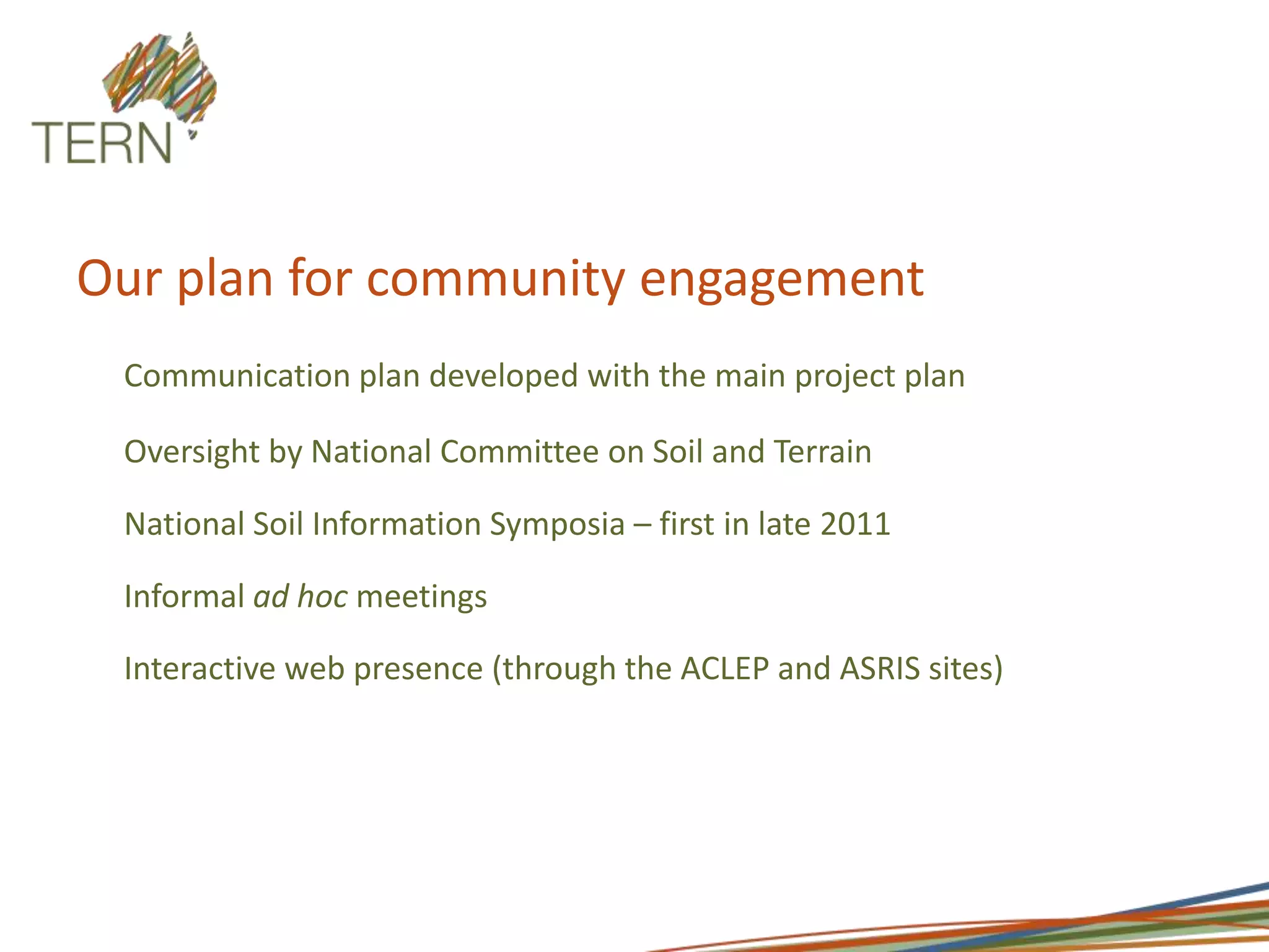 Our plan for community engagementCommunication plan developed with the main project plan Oversight by National Committee on Soil and Terrain National Soil Information Symposia – first in late 2011 Informal ad hoc meetings Interactive web presence (through the ACLEP and ASRIS sites)