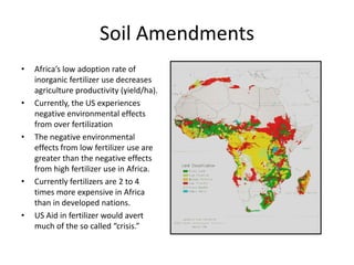 Soil Amendments Africa’s low adoption rate of inorganic fertilizer use decreases agriculture productivity (yield/ha). Currently, the US experiences negative environmental effects from over fertilization The negative environmental effects from low fertilizer use are greater than the negative effects from high fertilizer use in Africa.  Currently fertilizers are 2 to 4 times more expensive in Africa than in developed nations. US Aid in fertilizer would avert much of the so called “crisis.” 