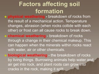 Factors affecting soil
formation
 physical weathering - breakdown of rocks from
the result of a mechanical action. Temperature
changes, abrasion (when rocks collide with each
other) or frost can all cause rocks to break down.
 chemical weathering - breakdown of rocks
through a change in their chemical makeup. This
can happen when the minerals within rocks react
with water, air or other chemicals.
 biological weathering - the breakdown of rocks
by living things. Burrowing animals help water and
air get into rock, and plant roots can grow into
cracks in the rock, making it split.
 