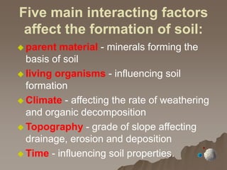 Five main interacting factors
affect the formation of soil:
 parent material - minerals forming the
basis of soil
 living organisms - influencing soil
formation
 Climate - affecting the rate of weathering
and organic decomposition
 Topography - grade of slope affecting
drainage, erosion and deposition
 Time - influencing soil properties.
 