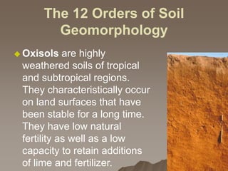 The 12 Orders of Soil
Geomorphology
 Oxisols are highly
weathered soils of tropical
and subtropical regions.
They characteristically occur
on land surfaces that have
been stable for a long time.
They have low natural
fertility as well as a low
capacity to retain additions
of lime and fertilizer.
 