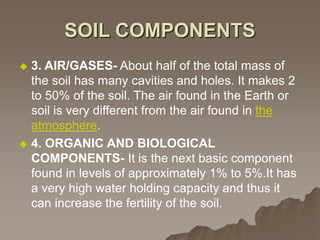 SOIL COMPONENTS
 3. AIR/GASES- About half of the total mass of
the soil has many cavities and holes. It makes 2
to 50% of the soil. The air found in the Earth or
soil is very different from the air found in the
atmosphere.
 4. ORGANIC AND BIOLOGICAL
COMPONENTS- It is the next basic component
found in levels of approximately 1% to 5%.It has
a very high water holding capacity and thus it
can increase the fertility of the soil.
 