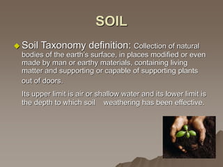 SOIL
 Soil Taxonomy definition: Collection of natural
bodies of the earth’s surface, in places modified or even
made by man or earthy materials, containing living
matter and supporting or capable of supporting plants
out of doors.
Its upper limit is air or shallow water and its lower limit is
the depth to which soil weathering has been effective.
 
