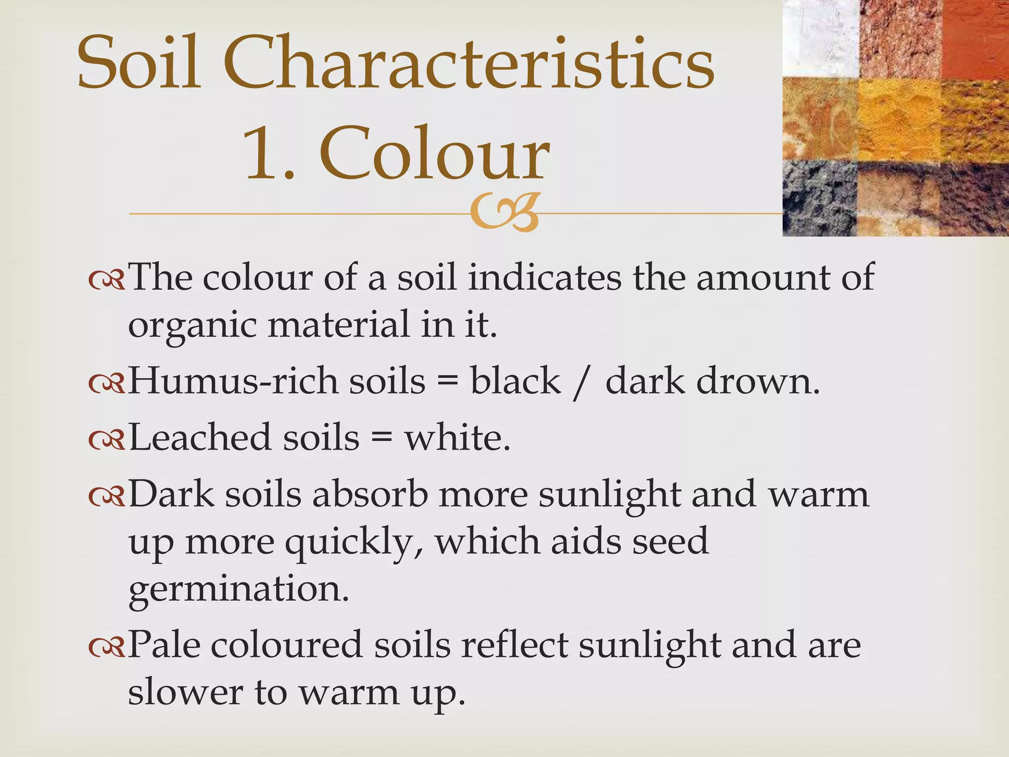 Soil Characteristics
1. Colour

The colour of a soil indicates the amount of
organic material in it.
Humus-rich soils = black / dark drown.
Leached soils = white.
Dark soils absorb more sunlight and warm
up more quickly, which aids seed
germination.
Pale coloured soils reflect sunlight and are
slower to warm up.

 