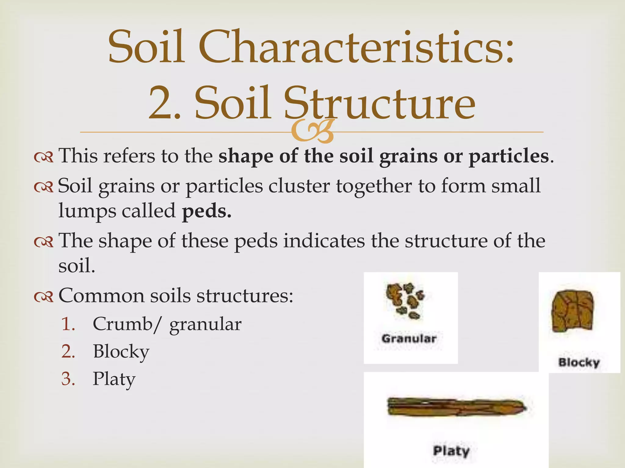 Soil Characteristics:
2. Soil Structure
 soil grains or particles.
 This refers to the shape of the
 Soil grains or particles cluster together to form small
lumps called peds.
 The shape of these peds indicates the structure of the
soil.
 Common soils structures:
1. Crumb/ granular
2. Blocky
3. Platy

 