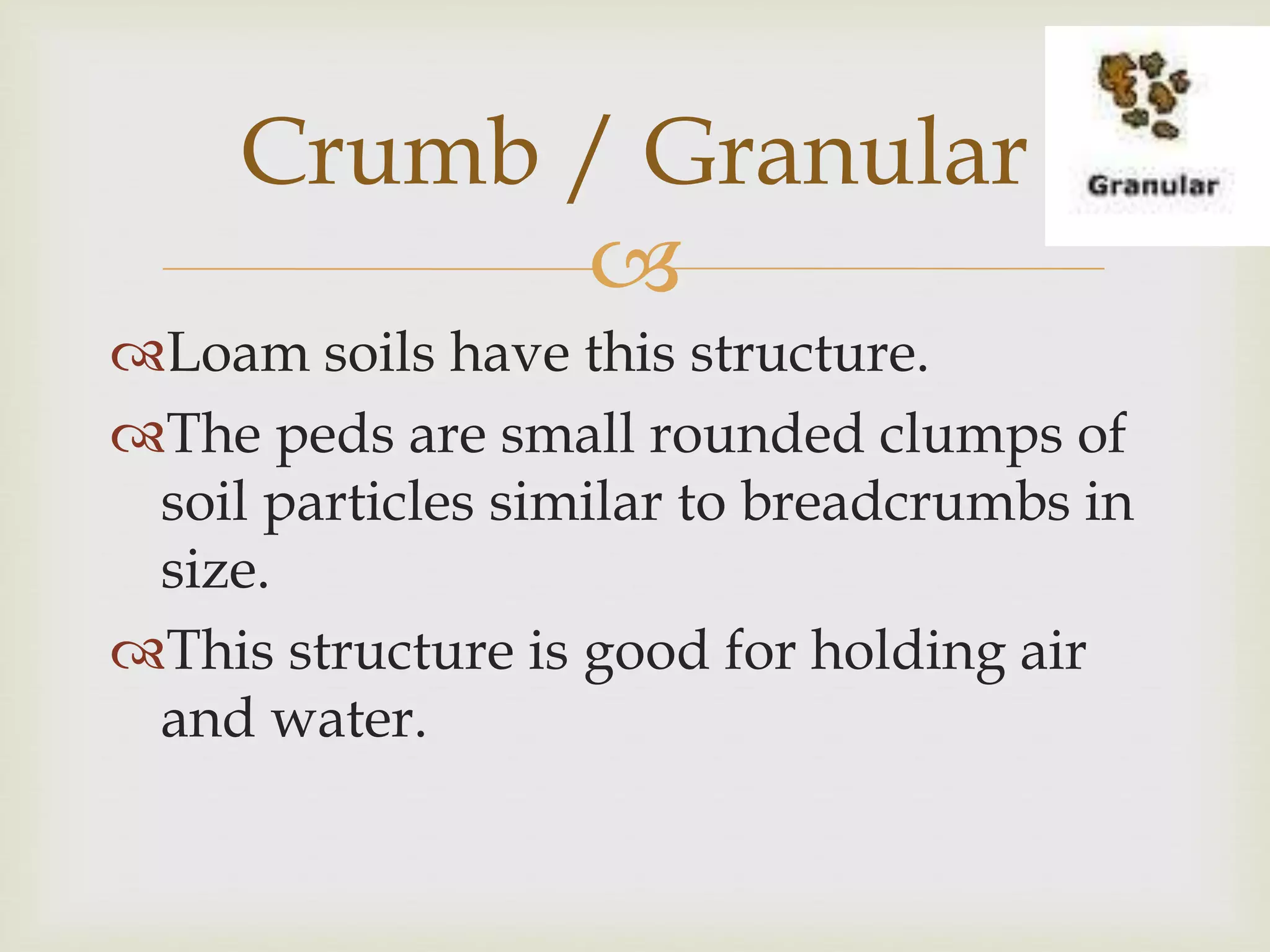 Crumb / Granular

Loam soils have this structure.
The peds are small rounded clumps of
soil particles similar to breadcrumbs in
size.
This structure is good for holding air
and water.

 
