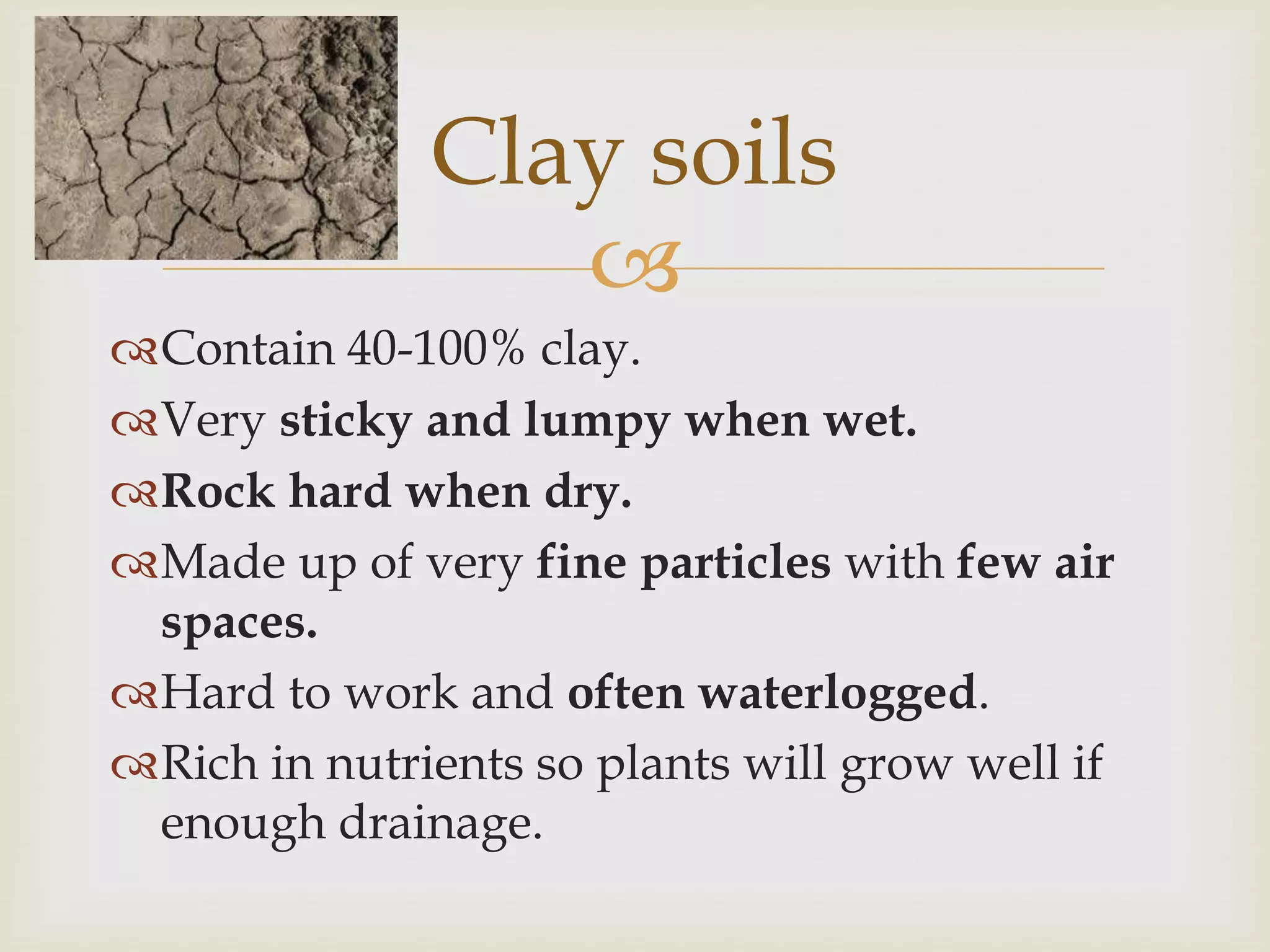 Clay soils

Contain 40-100% clay.
Very sticky and lumpy when wet.
Rock hard when dry.
Made up of very fine particles with few air
spaces.
Hard to work and often waterlogged.
Rich in nutrients so plants will grow well if
enough drainage.

 