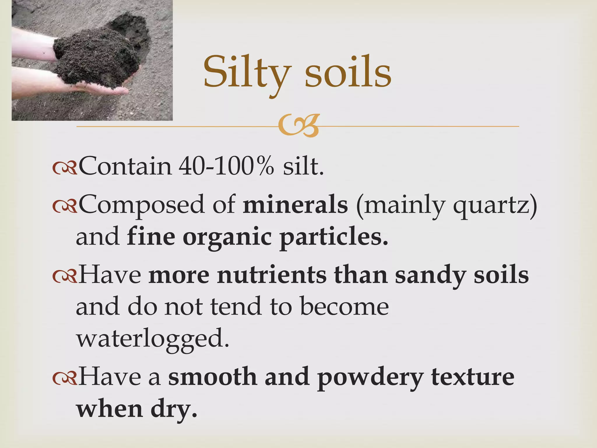 Silty soils

Contain 40-100% silt.
Composed of minerals (mainly quartz)
and fine organic particles.
Have more nutrients than sandy soils
and do not tend to become
waterlogged.
Have a smooth and powdery texture
when dry.

 