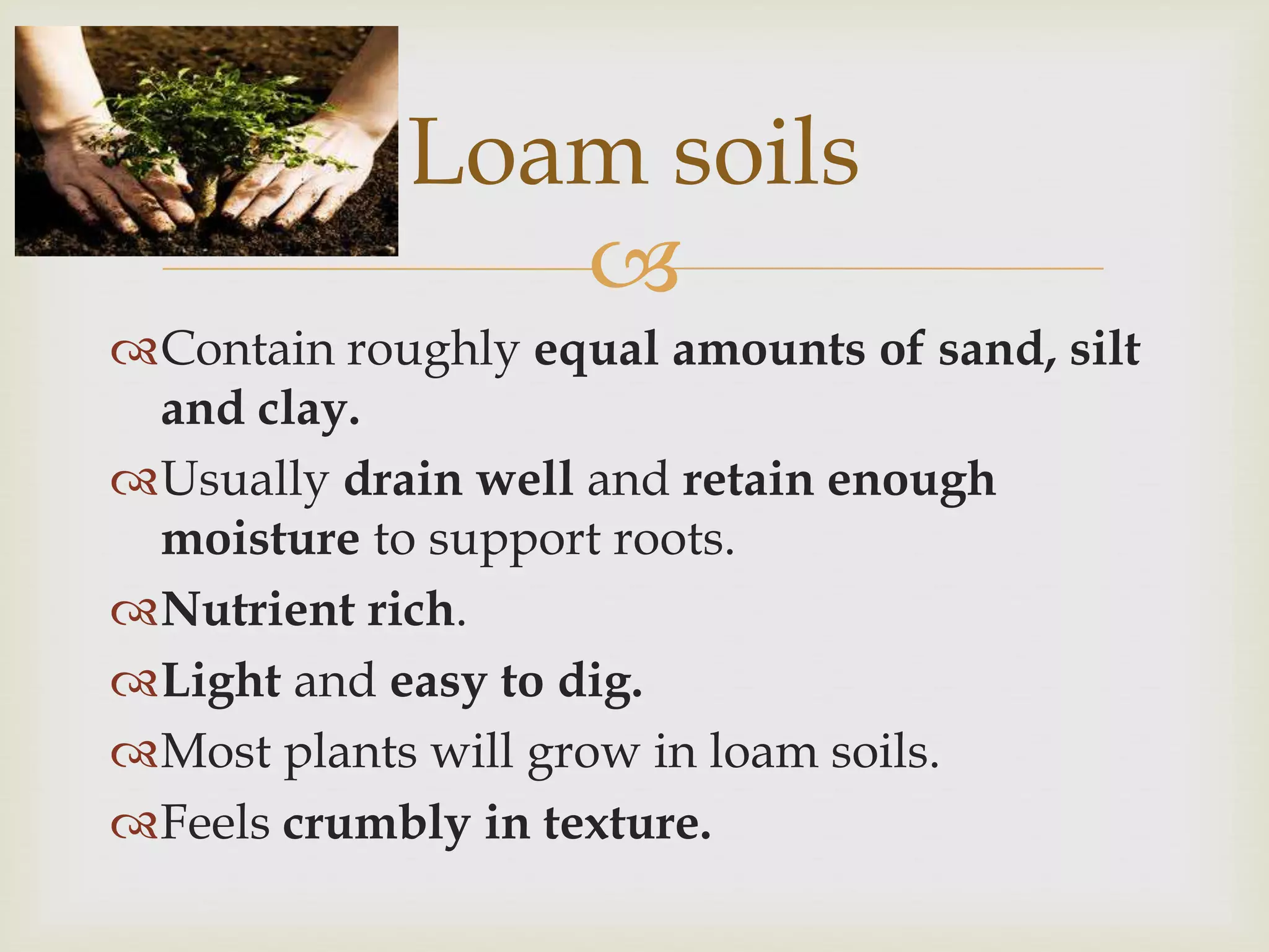 Loam soils

Contain roughly equal amounts of sand, silt
and clay.
Usually drain well and retain enough
moisture to support roots.
Nutrient rich.
Light and easy to dig.
Most plants will grow in loam soils.
Feels crumbly in texture.

 