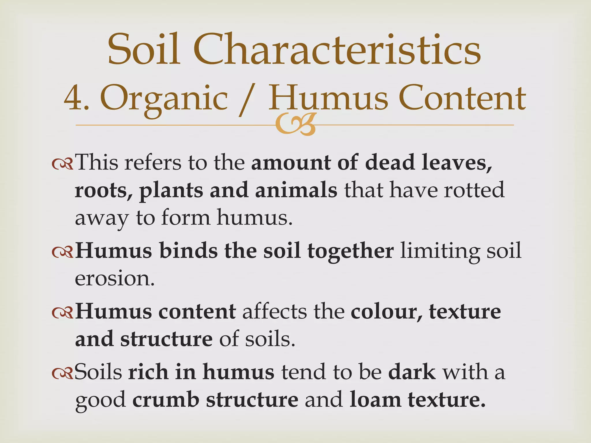 Soil Characteristics

4. Organic / Humus Content



This refers to the amount of dead leaves,
roots, plants and animals that have rotted
away to form humus.
Humus binds the soil together limiting soil
erosion.
Humus content affects the colour, texture
and structure of soils.
Soils rich in humus tend to be dark with a
good crumb structure and loam texture.

 