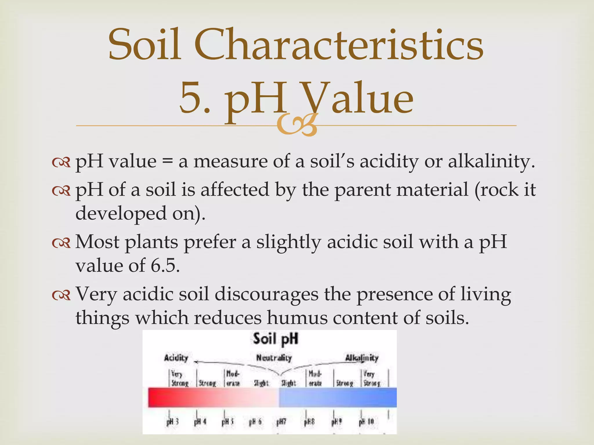 Soil Characteristics
5. pH Value

 pH value = a measure of a soil’s acidity or alkalinity.
 pH of a soil is affected by the parent material (rock it
developed on).
 Most plants prefer a slightly acidic soil with a pH
value of 6.5.
 Very acidic soil discourages the presence of living
things which reduces humus content of soils.

 
