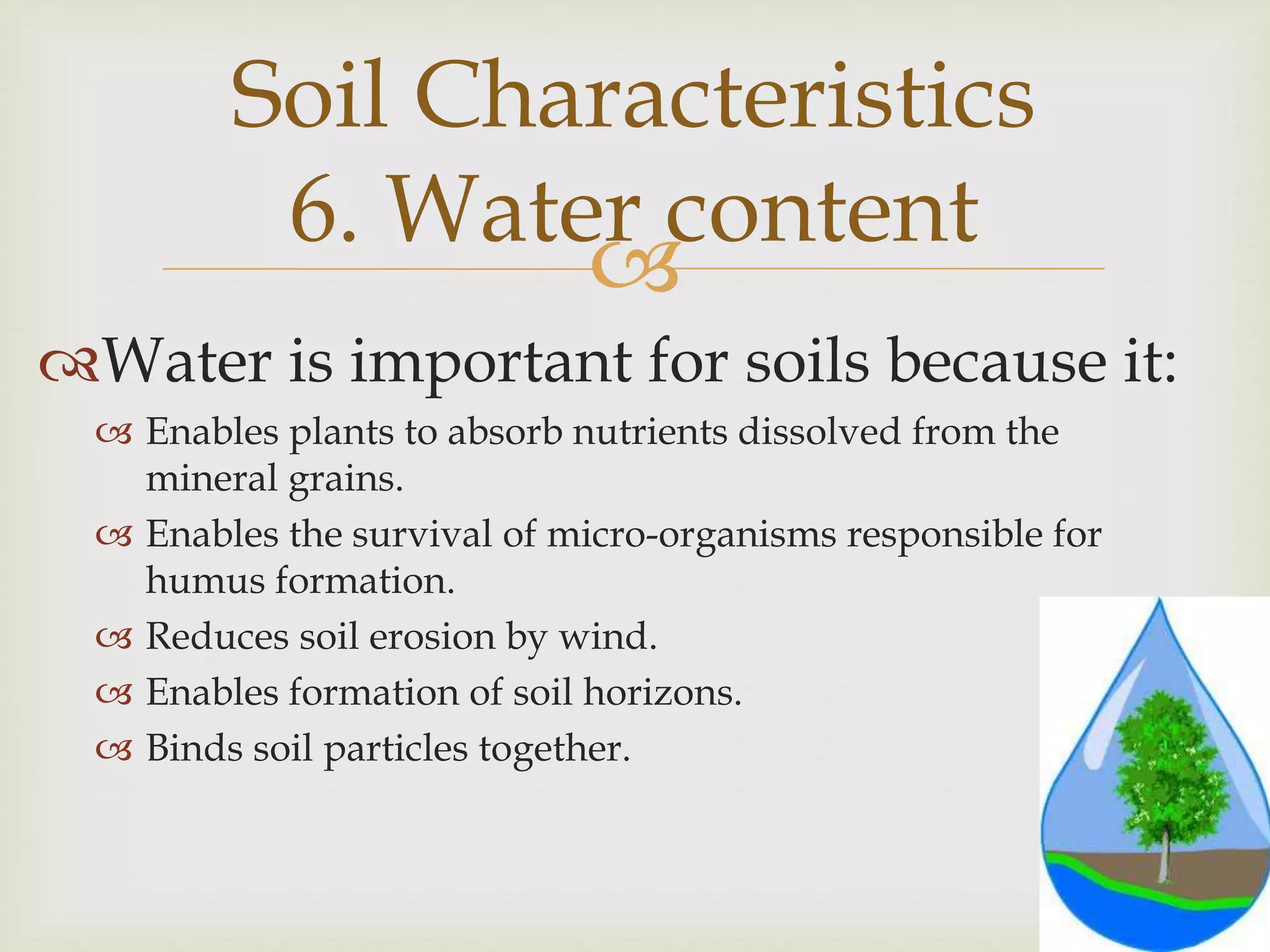 Soil Characteristics
6. Water content

Water is important for soils because it:
 Enables plants to absorb nutrients dissolved from the
mineral grains.
 Enables the survival of micro-organisms responsible for
humus formation.
 Reduces soil erosion by wind.
 Enables formation of soil horizons.
 Binds soil particles together.

 