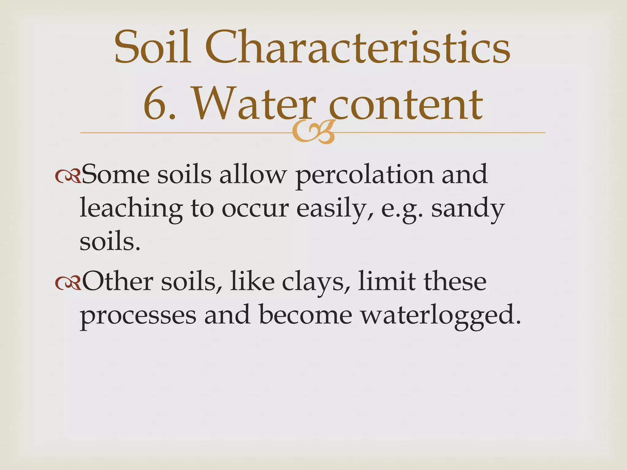 Soil Characteristics
6. Water content

Some soils allow percolation and
leaching to occur easily, e.g. sandy
soils.
Other soils, like clays, limit these
processes and become waterlogged.

 