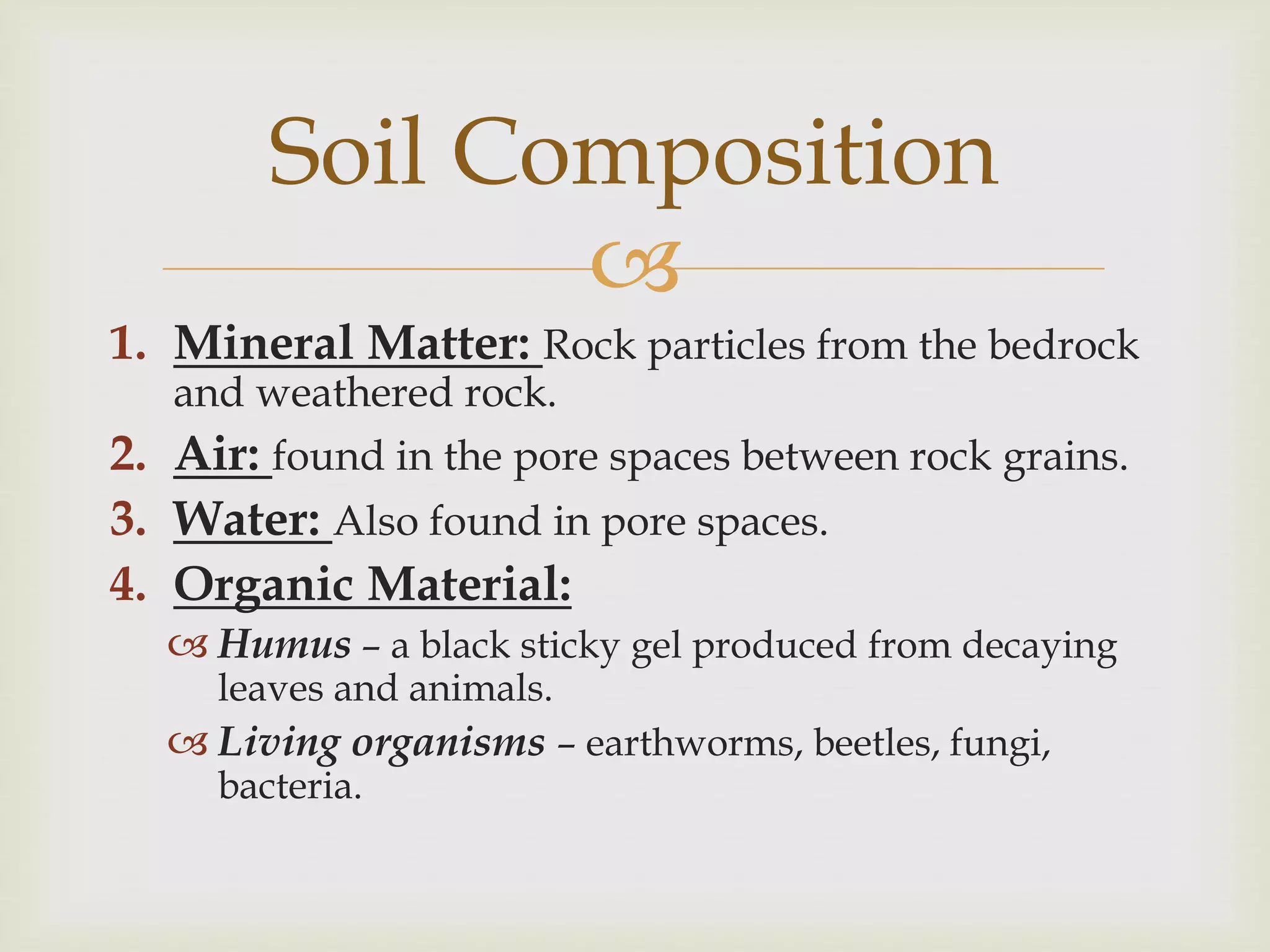 Soil Composition

1. Mineral Matter: Rock particles from the bedrock
and weathered rock.
2. Air: found in the pore spaces between rock grains.

3. Water: Also found in pore spaces.
4. Organic Material:
 Humus – a black sticky gel produced from decaying
leaves and animals.

 Living organisms – earthworms, beetles, fungi,
bacteria.

 