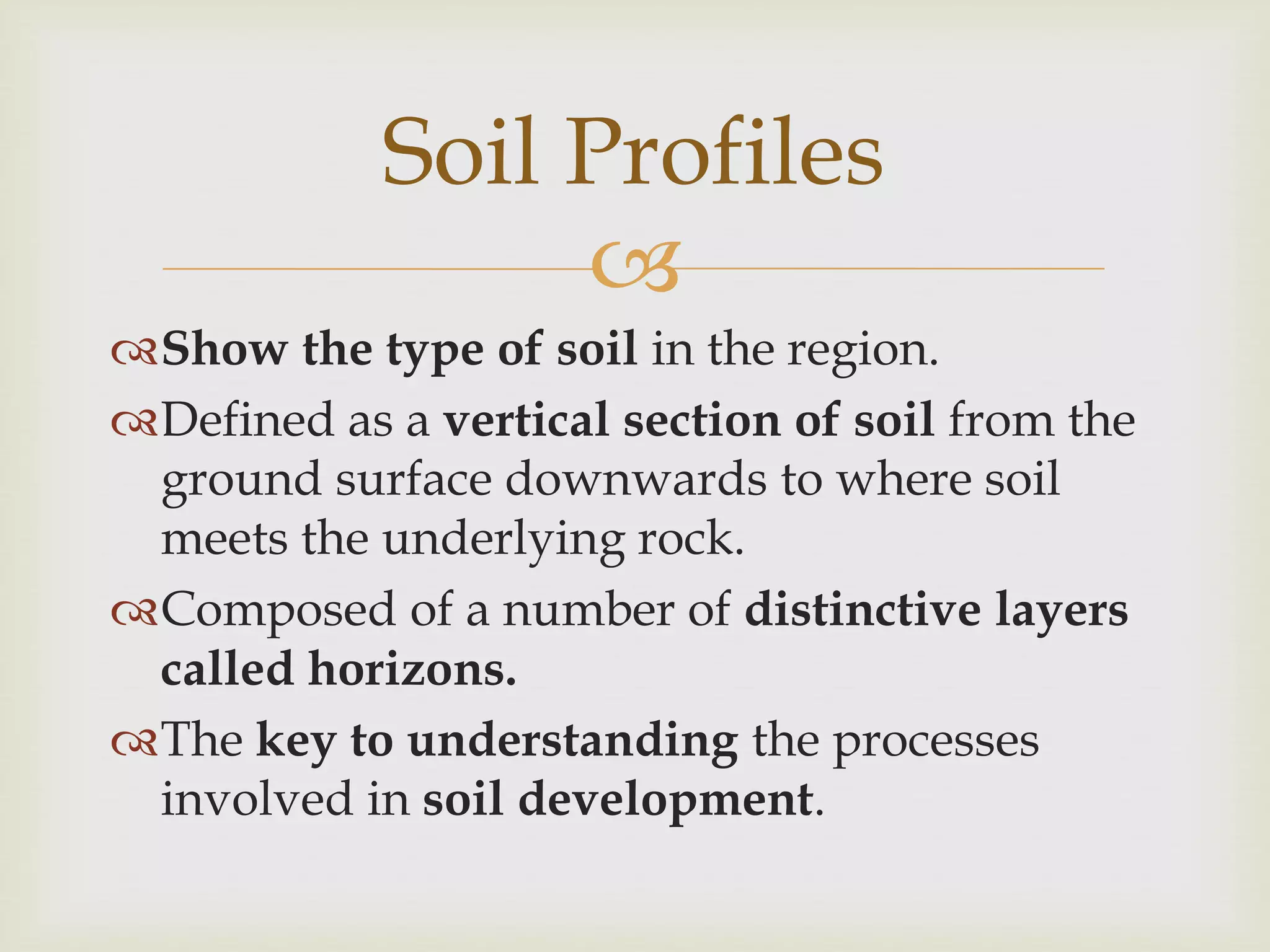Soil Profiles

Show the type of soil in the region.
Defined as a vertical section of soil from the
ground surface downwards to where soil
meets the underlying rock.
Composed of a number of distinctive layers
called horizons.
The key to understanding the processes
involved in soil development.

 