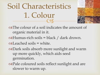 Soil Characteristics
1. Colour

The colour of a soil indicates the amount of
organic material in it.
Humus-rich soils = black / dark drown.
Leached soils = white.
Dark soils absorb more sunlight and warm
up more quickly, which aids seed
germination.
Pale coloured soils reflect sunlight and are
slower to warm up.

 