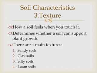 Soil Characteristics
3.Texture



How a soil feels when you touch it.
Determines whether a soil can support
plant growth.
There are 4 main textures:
1.
2.
3.
4.

Sandy soils
Clay soils
Silty soils
Loam soils

 