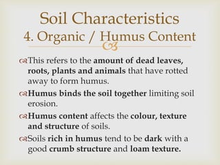Soil Characteristics

4. Organic / Humus Content



This refers to the amount of dead leaves,
roots, plants and animals that have rotted
away to form humus.
Humus binds the soil together limiting soil
erosion.
Humus content affects the colour, texture
and structure of soils.
Soils rich in humus tend to be dark with a
good crumb structure and loam texture.

 