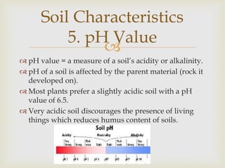 Soil Characteristics
5. pH Value

 pH value = a measure of a soil’s acidity or alkalinity.
 pH of a soil is affected by the parent material (rock it
developed on).
 Most plants prefer a slightly acidic soil with a pH
value of 6.5.
 Very acidic soil discourages the presence of living
things which reduces humus content of soils.

 
