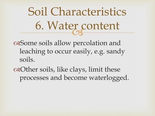 Soil Characteristics
6. Water content

Some soils allow percolation and
leaching to occur easily, e.g. sandy
soils.
Other soils, like clays, limit these
processes and become waterlogged.

 