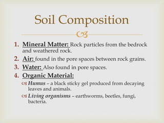 Soil Composition

1. Mineral Matter: Rock particles from the bedrock
and weathered rock.
2. Air: found in the pore spaces between rock grains.

3. Water: Also found in pore spaces.
4. Organic Material:
 Humus – a black sticky gel produced from decaying
leaves and animals.

 Living organisms – earthworms, beetles, fungi,
bacteria.

 
