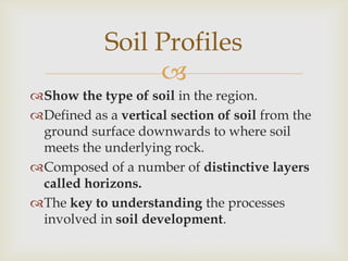 Soil Profiles

Show the type of soil in the region.
Defined as a vertical section of soil from the
ground surface downwards to where soil
meets the underlying rock.
Composed of a number of distinctive layers
called horizons.
The key to understanding the processes
involved in soil development.

 