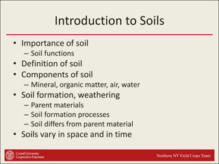 Introduction to Soils
• Importance of soil
– Soil functions

• Definition of soil
• Components of soil
– Mineral, organic matter, air, water

• Soil formation, weathering
– Parent materials
– Soil formation processes
– Soil differs from parent material

• Soils vary in space and in time
Northern NY Field Crops Team

 