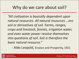 Why do we care about soil?
“All civilization is basically dependent upon
natural resources. All natural resources …are
soil or derivatives of soil. Farms, ranges,
crops and livestock, forests, irrigation water,
and even water power resolve themselves
into questions of soil. Soil is therefore the
basic natural resource.”
- Aldo Leopold, Erosion and Prosperity, 1921
Northern NY Field Crops Team

 