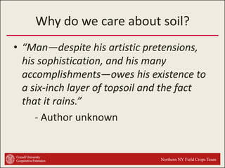 Why do we care about soil?
• “Man—despite his artistic pretensions,
his sophistication, and his many
accomplishments—owes his existence to
a six-inch layer of topsoil and the fact
that it rains.”
- Author unknown

Northern NY Field Crops Team

 