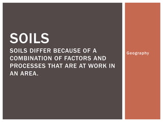 SOILS
SOILS DIFFER BECAUSE OF A
COMBINATION OF FACTORS AND
PROCESSES THAT ARE AT WORK IN
AN AREA.

Geography

 