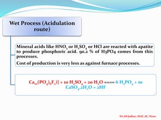 Dr.AB Jadhav, SSAC,AC, Pune
Wet Process (Acidulation
route)
Mineral acids like HNO3 or H2SO4 or HCl are reacted with apatite
to produce phosphoric acid. 90.2 % of H3PO4 comes from this
processes.
Cost of production is very less as against furnace processes.
Ca10(PO4)6F2)] + 10 H2SO4 + 20 H2O ==== 6 H3PO4 + 10
CaSO4.2H2O + 2HF
 