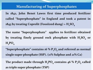 Dr.AB Jadhav, SSAC,AC, Pune
Manufacturing of Superphosphates
In 1842, John Benet Lawes first time produced fertilizer
called “Superphosphate” in England and took a patent in
1843 by treating Coprolit (Fossiized dung) + H2SO4
The name “Superphosphate” applies to fertilizer obtained
by treating finely ground rock phosphate with H2SO4 or
H3PO4
“Superphosphate” contains 16 % P2O5 and referred as normal
single super phosphate (SSP). (11% Sulphur and 21% Ca)
The product made through H3PO4 contains 46 % P2O5 called
as triple super phosphate (TSP)
 