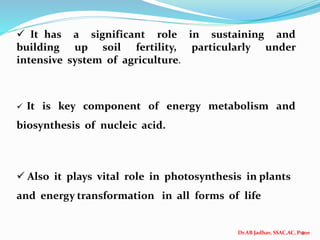Dr.AB Jadhav, SSAC,AC, Pune
3
 It has a significant role in sustaining and
building up soil fertility, particularly under
intensive system of agriculture.
 It is key component of energy metabolism and
biosynthesis of nucleic acid.
 Also it plays vital role in photosynthesis in plants
and energy transformation in all forms of life
 