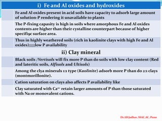 Dr.AB Jadhav, SSAC,AC, Pune
i) Fe and Al oxides and hydroxides
Fe and Al oxides present in acid soils have capacity to adsorb large amount
of solution-P rendering it unavailable to plants
The P-fixing capasity is high in soils where amorphous Fe and Al oxides
contents are higher than their cystalline counterpart because of higher
specifi9c surface area.
Thus in highly weathered soils (rich in kaolinite clays with high Fe and Al
oxides);;;;;low P availability
ii) Clay mineral
Black soils /Vertisols will fix more P than do soils with low clay content (Red
and lateritic soils, Alfisols and Ultisols)
Among the clya minerals 1:1 type (Kaolinite) adsorb more P than do 2:1 clays
(montmorillonite).
Cation saturation on clays also affects P availability like
Clay saturated with Ca2+ retain larger amounts of P than those saturated
with Na or monovalent cations.
 