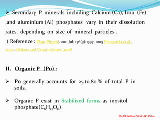 Dr.AB Jadhav, SSAC,AC, Pune
7
 Secondary P minerals including Calcium (Ca), Iron (Fe)
,and aluminium (Al) phosphates vary in their dissolution
rates, depending on size of mineral particles .
( Reference : Plant Physiol. 2011 Jul; 156(3): 997–1005 Pierzynski et al.,
2005; Oelkers and Valsami-Jones, 2008
II. Organic P (Po) :
 Po generally accounts for 25 to 80 % of total P in
soils.
 Organic P exist in Stabilized forms as inositol
phosphate(C6H12O6)
 