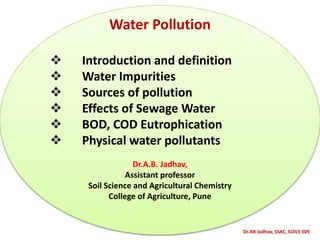 Dr.AB Jadhav, SSAC, SOILS 509
Water Pollution
 Introduction and definition
 Water Impurities
 Sources of pollution
 Effects of Sewage Water
 BOD, COD Eutrophication
 Physical water pollutants
Dr.A.B. Jadhav,
Assistant professor
Soil Science and Agricultural Chemistry
College of Agriculture, Pune
 