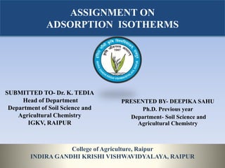ASSIGNMENT ON
ADSORPTION ISOTHERMS
SUBMITTED TO- Dr. K. TEDIA
Head of Department
Department of Soil Science and
Agricultural Chemistry
IGKV, RAIPUR
PRESENTED BY- DEEPIKA SAHU
Ph.D. Previous year
Department- Soil Science and
Agricultural Chemistry
College of Agriculture, Raipur
INDIRA GANDHI KRISHI VISHWAVIDYALAYA, RAIPUR
 