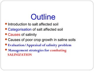 Outline
Introduction to salt affected soil
Categorisation of salt affected soil
Causes of salinity
Causes of poor crop growth in saline soils
Evaluation/Appraisal of salinity problem
Management strategies for combating

SALINIZATION

 
