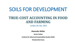 SOILS FOR DEVELOPMENT
TRUE-COST ACCOUNTING IN FOOD
AND FARMING
London, 04. Dec. 2013
Alexander Müller
Senior Fellow
Institute for Advanced Sustainability Studies (IASS)
Potsdam/Germany

 