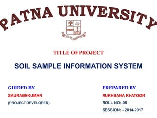 TITLE OF PROJECT
SOIL SAMPLE INFORMATION SYSTEM
GUIDED BY PREPARED BY
SAURABHKUMAR RUKHSANA KHATOON
(PROJECT DEVELOPER) ROLL NO:-05
SESSION: - 2014-2017
 