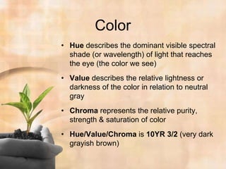 ColorHue describes the dominant visible spectral shade (or wavelength) of light that reaches the eye (the color we see)Value describes the relative lightness or darkness of the color in relation to neutral grayChroma represents the relative purity, strength & saturation of colorHue/Value/Chroma is 10YR 3/2 (very dark grayish brown) 